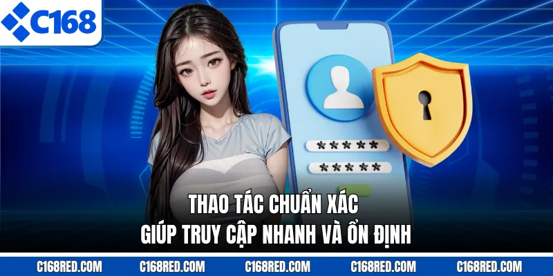 Thao tác chuẩn xác giúp truy cập nhanh và ổn định